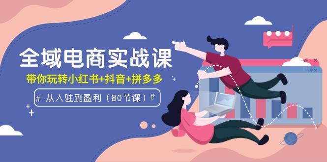 (9529期)全域电商实战课:从入驻到盈利,带你玩转小红书+抖音+拼多多(80节课)-福荣网